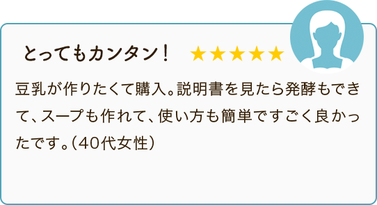 とってもカンタン！ ★★★★★ 豆乳が作りたくて購入。説明書を見たら発酵もできて、スープも作れて、使い方も簡単ですごく良かったです。（40代女性）