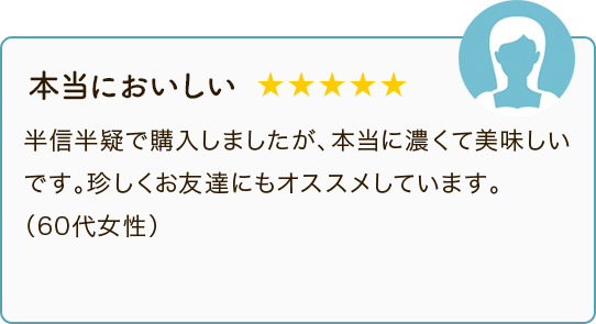 本当においしい ★★★★★ 半信半疑で購入しましたが、本当に濃くて美味しいです。珍しくお友達にもオススメしています。（60代女性）