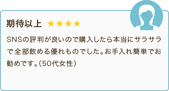 期待以上 ★★★★ SNSの評判が良いので購入したら本当にサラサラで全部飲める優れものでした。お手入れ簡単でお勧めです。（50代女性）