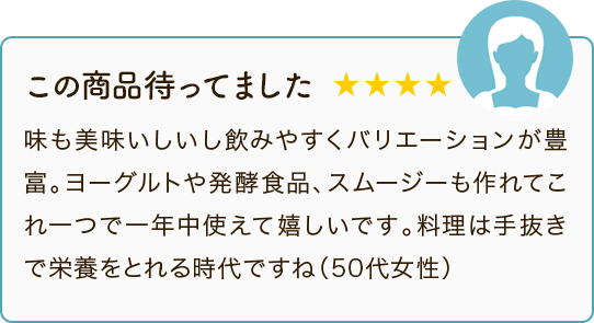 この商品待ってました ★★★★ 味も美味いしいし飲みやすくバリエーションが豊富。ヨーグルトや発酵食品、スムージーも作れてこれ一つで一年中使えて嬉しいです。料理は手抜きで栄養をとれる時代ですね（50代女性）