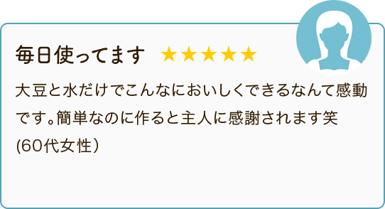 毎日使ってます ★★★★★ 大豆と水だけでこんなにおいしくできるなんて感動です。簡単なのに作ると主人に感謝されます笑（60代女性）