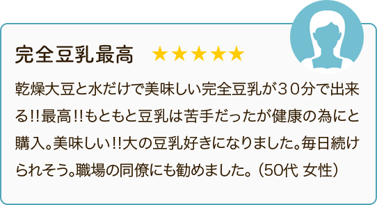 完全豆乳最高 ★★★★★ 乾燥大豆と水だけで美味しい完全豆乳が30分で出来る！！最高！！もともと豆乳は苦手だったが健康の為にと購入。美味しい！！大の豆乳好きになりました。毎日続けられそう。職場の同僚にも勧めました。（50代 女性）