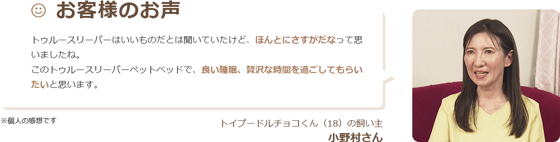お客様のお声 トゥルースリーパーはいいものだとは聞いていたけど、ほんとにさすがだなって思いましたね。 このトゥルースリーパー ペットベッドで、良い睡眠、贅沢な時間を過ごしてもらいたいと思います。 ※個人の感想です トイプードルチョコくん（18）の飼い主 小野村さん