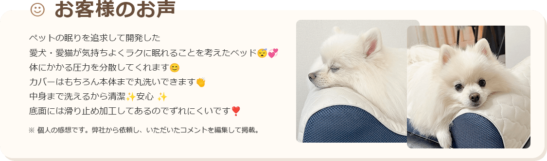 お客様のお声 ペットの眠りを追求して開発した 愛犬・愛猫が気持ちよくラクに眠れることを考えたベッド 体にかかる圧力を分散してくれま カバーはもちろん本体まで丸洗いできます 中身まで洗えるから清潔 安心 底面には滑り止め加工してあるのでずれにくいです ※個人の感想です。弊社から依頼し、いただいたコメントを編集して掲載。