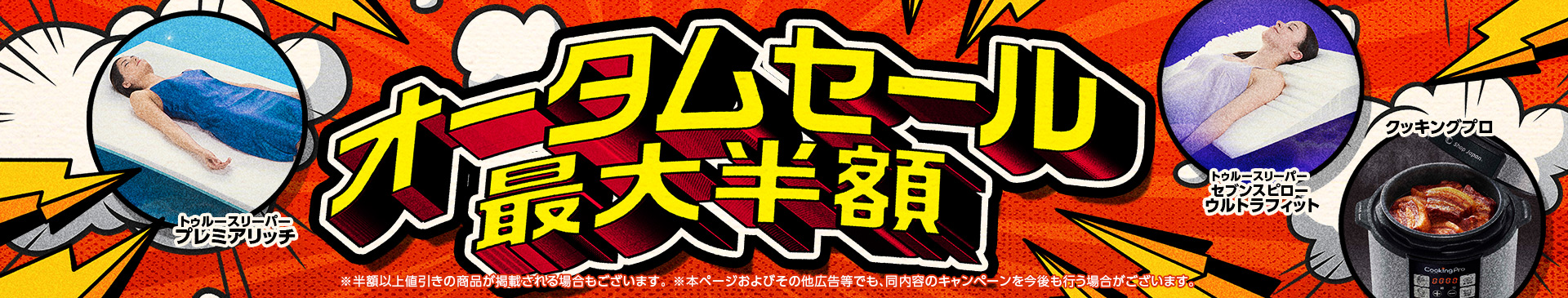 オータムセール 最大半額 ※半額以上値引きの商品が掲載される場合もございます。 ※本ページおよびその他広告等でも、同内容のキャンペーンを今後も行う場合がございます。