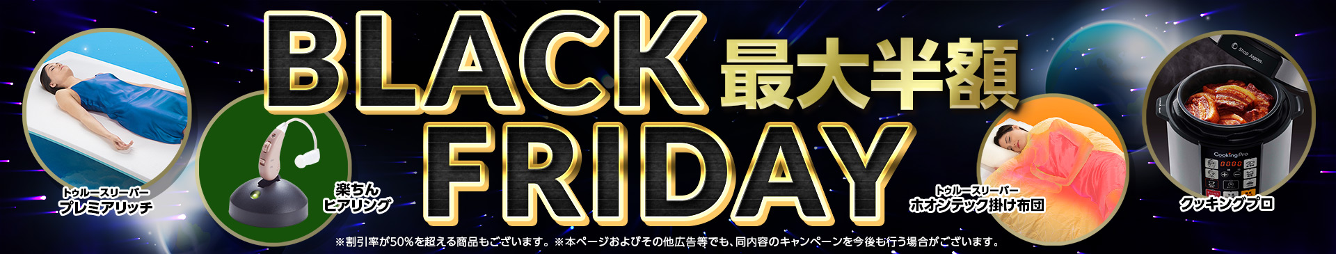 BLACK FRIDAY 最大半額 ※半額未満の商品を含む場合がございます。 ※本ページおよびその他広告等でも、同内容のキャンペーンを今後も行う場合がございます。