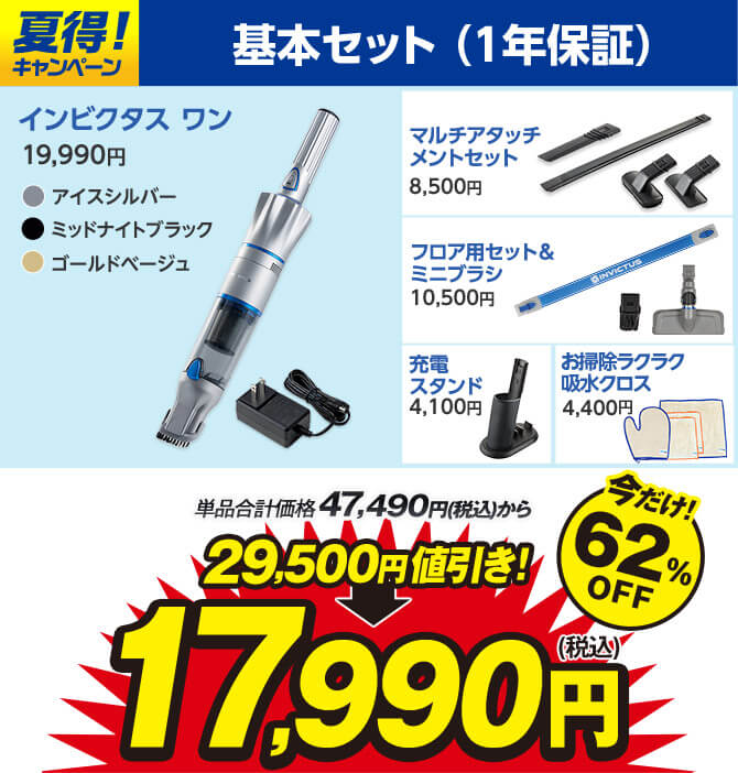 夏得！キャンペーン 基本セット（1年保証） インビクタス ワン 19,990円 アイスシルバー ミッドナイトブラック ゴールドベージュ マルチアタッチメントセット8,500円 フロア用セット＆ミニブラシ10,500円 充電スタンド4,100円 お掃除ラクラク吸水クロス4,400円 単品合計価格47,490円（税込）から 29,500円値引き！ 17,990円（税込） 今だけ！62％OFF