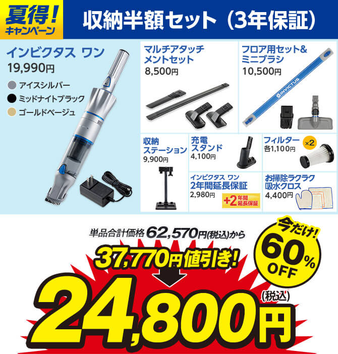 夏得！キャンペーン 収納半額セット（3年保証） インビクタス ワン 19,990円 アイスシルバー ミッドナイトブラック ゴールドベージュ マルチアタッチメントセット8,500円 フロア用セット＆ミニブラシ10,500円 収納ステーション9,900円 充電スタンド4,100円 インビクタス ワン2年間延長保証2,980円 フィルター×2各1,100円 お掃除ラクラク吸水クロス4,400円 単品合計価格62,570円（税込）から 37,770円値引き！ 24,800円（税込） 今だけ！60％OFF