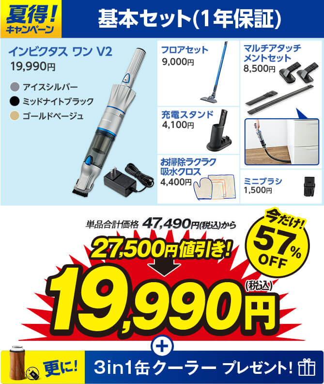 夏得！キャンペーン 基本セット（1年延長保証） インビクタス ワン V2 19,990円 アイスシルパー ミッドナイトブラック ゴールドベージュ フロアセット9,000円 マルチアタッチメントセット8,500円 充電スタンド4,100円 お掃除ラクラク吸水クロス4,400円 ミニブラシ1,500円 単品合計価格47,490円（税込）から 27,500円値引き！ 19,990円（税込） 今だけ！57％OFF 更に！ 3in1缶クーラープレゼント！