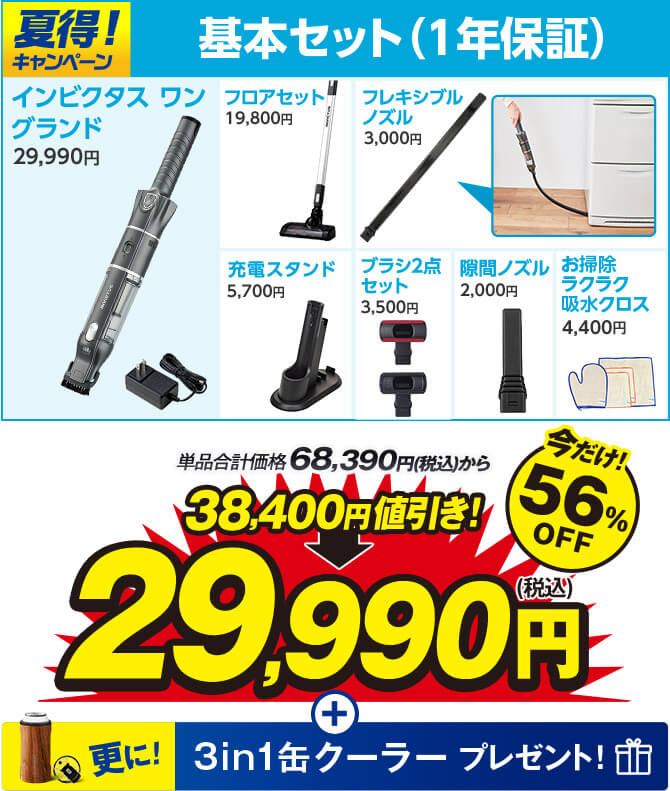 夏得！キャンペーン 基本セット（1年保証） インビクタス ワン グランド29,990円 フロアセット19,800円 フレキシブルノズル3,000円 充電スタンド5,700円 ブラシ2点セット3,500円 隙間ノズル2,000円 お掃除ラクラク吸水クロス4,400円 単品合計価格68,390円（税込）から 38,400円値引き！ 29,990円（税込） 今だけ！56％OFF 更に！ 3in1缶クーラープレゼント！