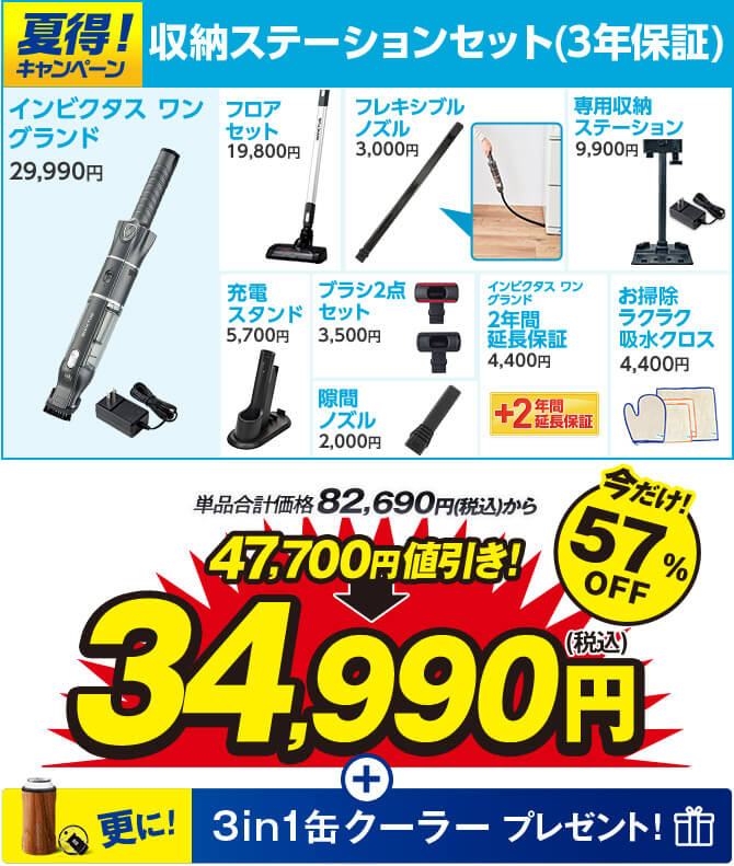 夏得！キャンペーン 収納ステーションセット（3年保証） インビクタス ワン グランド29,990円 フロアセット19,800円 フレキシブルノズル3,000円 専用収納ステーション9,900円 充電スタンド5,700円 ブラシ2点セット3,500円 隙間ノズル2,000円 インビクタス ワン グランド2年間延長保証4,400円 お掃除ラクラク吸水クロス4,400円 単品合計価格82,690円（税込）から 47,700円値引き！ 34,990円（税込） 今だけ！57％OFF 更に！ 3in1缶クーラープレゼント！