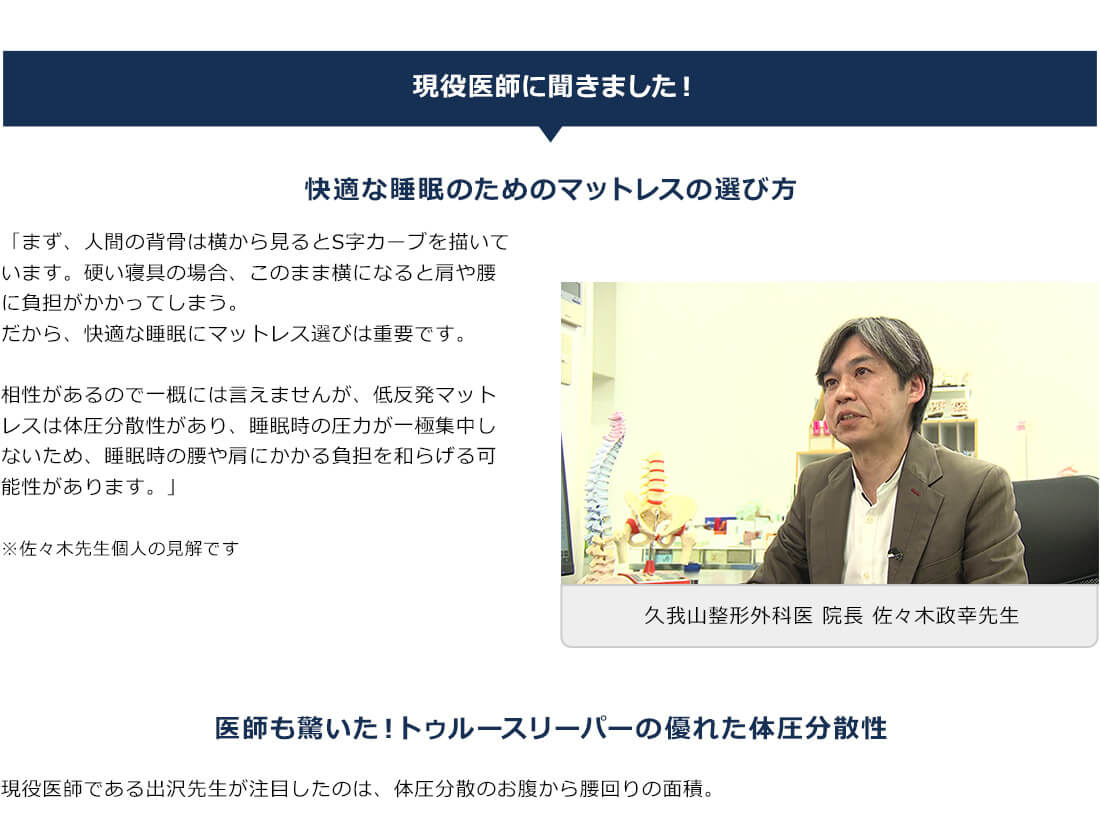 現役医師に聞きました！ 快適な睡眠のためのマットレスの選び方 「まず、人間の背骨は横から見るとS字カーブを描いています。硬い寝具の場合、このまま横になると肩や腰に負担がかかってしまう。だから、快適な睡眠にマットレス選びは重要です。 相性があるので一概には言えませんが、低反発マットレスは体圧分散性があり、睡眠時の圧力が一極集中しないため、睡眠時の腰や肩にかかる負担を和らげる可能性があります。」 ※佐々木先生個人の見解です 久我山整形外科医 院長 佐々木政幸先生 医師も驚いた！トゥルースリーパーの優れた体圧分散性 現役医師である出沢先生が注目したのは、体圧分散のお腹から腰回りの面積。