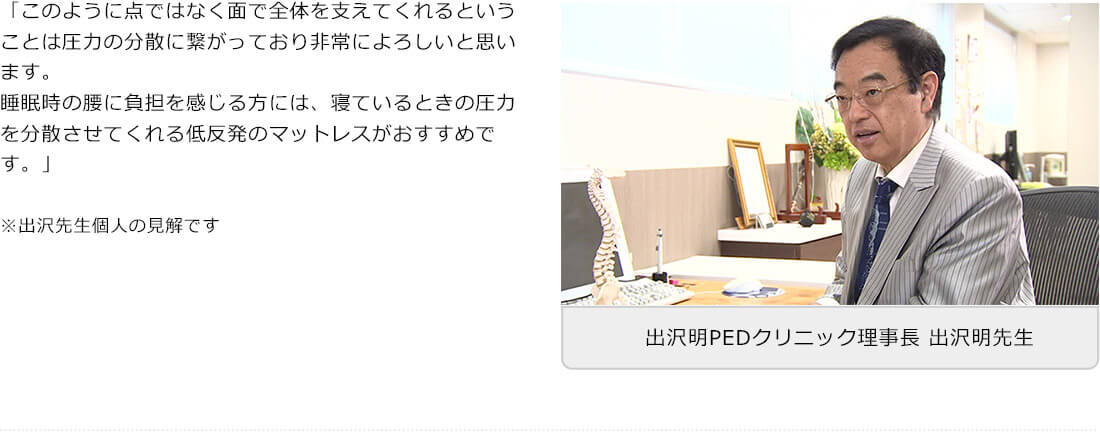 「このように点ではなく面で全体を支えてくれるということは圧力の分散に繋がっており非常によろしいと思います。睡眠時の腰に負担を感じる方には、寝ているときの圧力を分散させてくれる低反発のマットレスがおすすめです。」 ※出沢先生個人の見解です 出沢明PEDクリニック理事長 出沢明先生