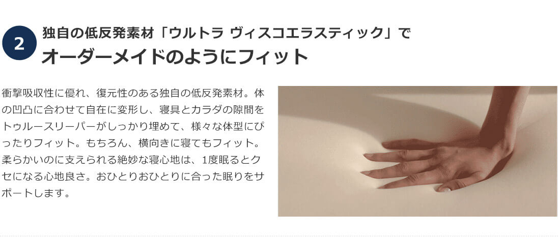 2.独自の低反発素材「ウルトラ ヴィスコエラスティック」でオーダーメイドのようにフィット 衝撃吸収性に優れ、復元性のある独自の低反発素材。体の凹凸に合わせて自在に変形し、寝具とカラダの隙間をトゥルースリーパーがしっかり埋めて、様々な体型にぴったりフィット。もちろん、横向きに寝てもフィット。柔らかいのに支えられる絶妙な寝心地は、1度眠るとクセになる心地良さ。おひとりおひとりに合った眠りをサポートします。