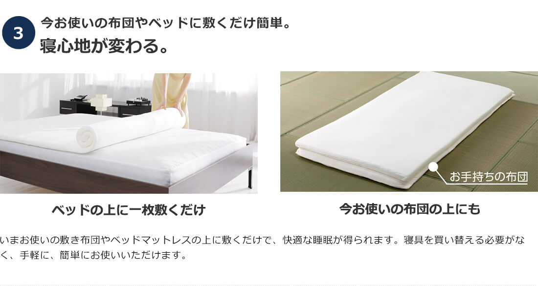 3.今お使いの布団やベッドに敷くだけ簡単。寝心地が変わる。 ベッドの上に一枚敷くだけ お手持ちの布団 今お使いの布団の上にも いまお使いの敷き布団やベッドマットレスの上に敷くだけで、快適な睡眠が得られます。寝具を買い替える必要がなく、手軽に、簡単にお使いいただけます。