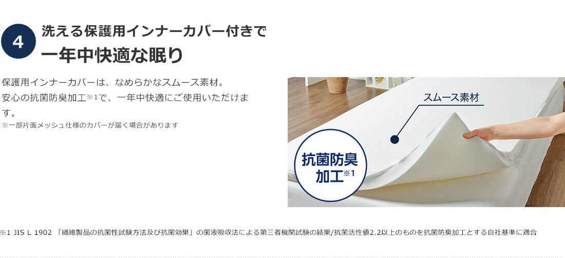 4.洗える保護用インナーカバー付きで 一年中快適な眠り 保護用インナーカバーは、なめらかなスムース素材。安心の抗菌防臭加工※1で、一年中快適にご使用いただけます。※一部片面メッシュ仕様のカバーが届く場合があります スムース素材 抗菌防臭加工※1 ※1 JIS L 1902「繊維製品の抗菌性試験方法及び抗菌効果」の菌液吸収法による第三者機関試験の結果／抗菌活性値2.2以上のものを抗菌防臭加工とする自社基準に適合