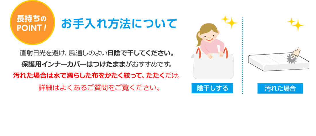 長持ちのPOINT！お手入れ方法について 直射日光を避け、風通しのよい日陰で干してください。保護用インナーカバーはつけたままがおすすめです。汚れた場合は水で濡らした布をかたく絞って、たたくだけ。詳細はよくあるご質問をご覧ください。 陰干しする 汚れた場合