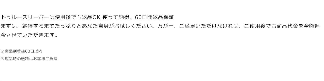 トゥルースリーパーは使用後でも返品OK 使って納得。60日間返品保証 まずは、納得するまでたっぷりとあなた自身がお試しください。万が一、ご満足いただけなければ、ご使用後でも商品代金を全額返金させていただきます。 ※商品到着後60日以内 ※返品時の送料はお客様ご負担