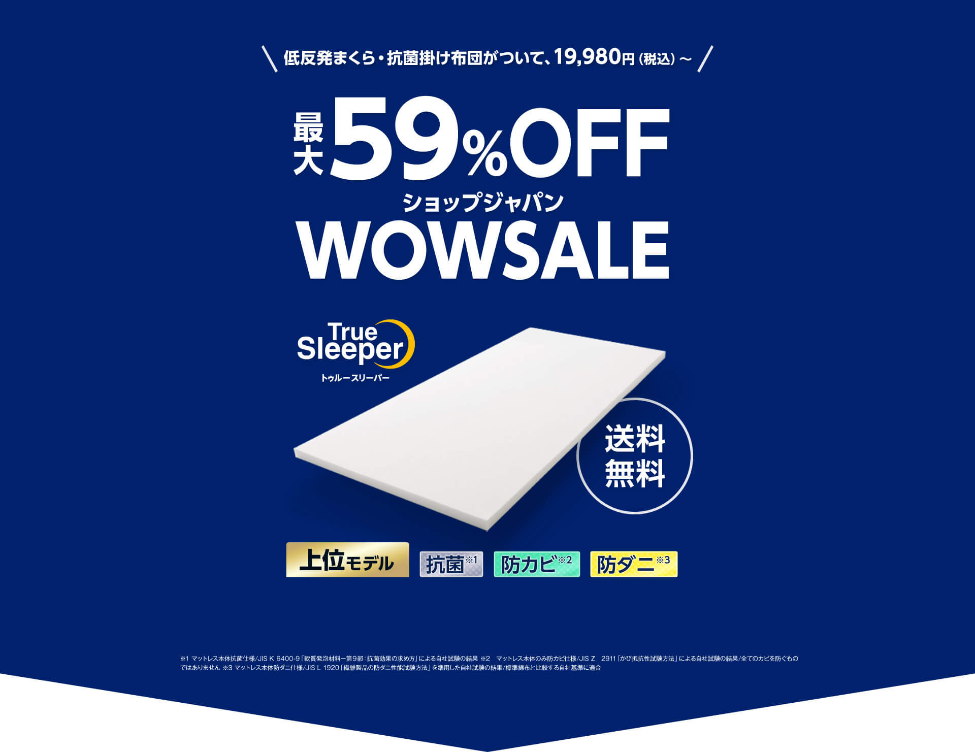 低反発まくら・抗菌掛け布団がついて、19,980円（税込）～ 最大59％OFF ショップジャパンWOWSALE True Sleeper トゥルースリーパー 送料無料 上位モデル 抗菌※1 防カビ※2 防ダニ※3 ※1 マットレス本体抗菌仕様／JIS K 6400-9「軟質発泡材料－第9部：抗菌効果の求め方」による自社試験の結果 ※2 マットレス本体のみ防カビ仕様／JIS Z 2911「かび抵抗性試験方法」による自社試験の結果／全てのカビを防ぐものではありません ※3 マットレス本体防ダニ仕様／JIS L 1920「繊維製品の防ダニ性能試験方法」を準用した自社試験の結果／標準綿布と比較する自社基準に適合