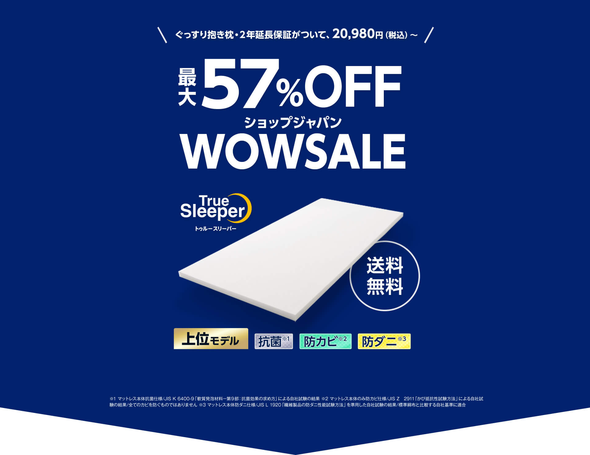 ぐっすり抱き枕・2年延長保証がついて、20,980円（税込）～ 最大57％OFF ショップジャパン WOWSALE TrueSleeper トゥルースリーパー 送料無料 上位モデル 抗菌※1 防カビ※2 防ダニ※3 ※1 マットレス本体抗菌仕様／JIS K 6400-9「軟質発泡材料－第9部：抗菌効果の求め方」による自社試験の結果 ※2 マットレス本体のみ防カビ仕様／JIS Z 2911「かび抵抗性試験方法」による自社試験の結果／全てのカビを防ぐものではありません ※3 マットレス本体防ダニ仕様／JIS L 1920「繊維製品の防ダニ性能試験方法」を準用した自社試験の結果／標準綿布と比較する自社基準に適合