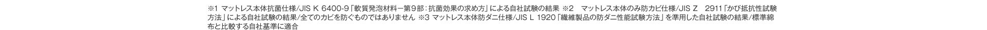 ※1 マットレス本体抗菌仕様／JIS K 6400-9「軟質発泡材料－第9部：抗菌効果の求め方」による自社試験の結果 ※2 マットレス本体のみ防カビ仕様／JIS Z 2911「かび抵抗性試験方法」による自社試験の結果／全てのカビを防ぐものではありません ※3 マットレス本体防ダニ仕様／JIS L 1920「繊維製品の防ダニ性能試験方法」を準用した自社試験の結果／標準綿布と比較する自社基準に適合