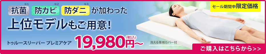 抗菌※1 防カビ※2 防ダニ※3 が加わった上位モデルもご用意！ トゥルースリーパー プレミアケア19,980円（税込）～ 洗える専用カバー付 セール期間中限定価格 ご購入はこちらから
