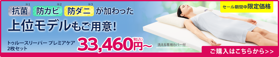 抗菌※1 防カビ※2 防ダニ※3 が加わった上位モデルもご用意！ トゥルースリーパー プレミアケア 2枚セット33,460円（税込）～ 洗える専用カバー付 セール期間中限定価格 ご購入はこちらから