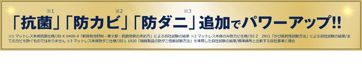 「抗菌」※1 「防カビ」※2 「防ダニ」※3追加でパワーアップ！！ ※1 マットレス本体抗菌仕様／JIS K 6400-9「軟質発泡材料－第9部：抗菌効果の求め方」による自社試験の結果 ※2 マットレス本体のみ防カビ仕様／JIS Z 2911「かび抵抗性試験方法」による自社試験の結果／全てのカビを防ぐものではありません ※3 マットレス本体防ダニ仕様／JIS L 1920「繊維製品の防ダニ性能試験方法」を準用した自社試験の結果／標準綿布と比較する自社基準に適合