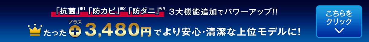 たった3,480円プラスでより安心・清潔な上位モデルに！「抗菌」「防カビ」「防ダニ」3大機能追加でパワーアップ！！