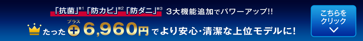 たった6,960円プラスでより安心・清潔な上位モデルに！「抗菌」「防カビ」「防ダニ」3大機能追加でパワーアップ！！