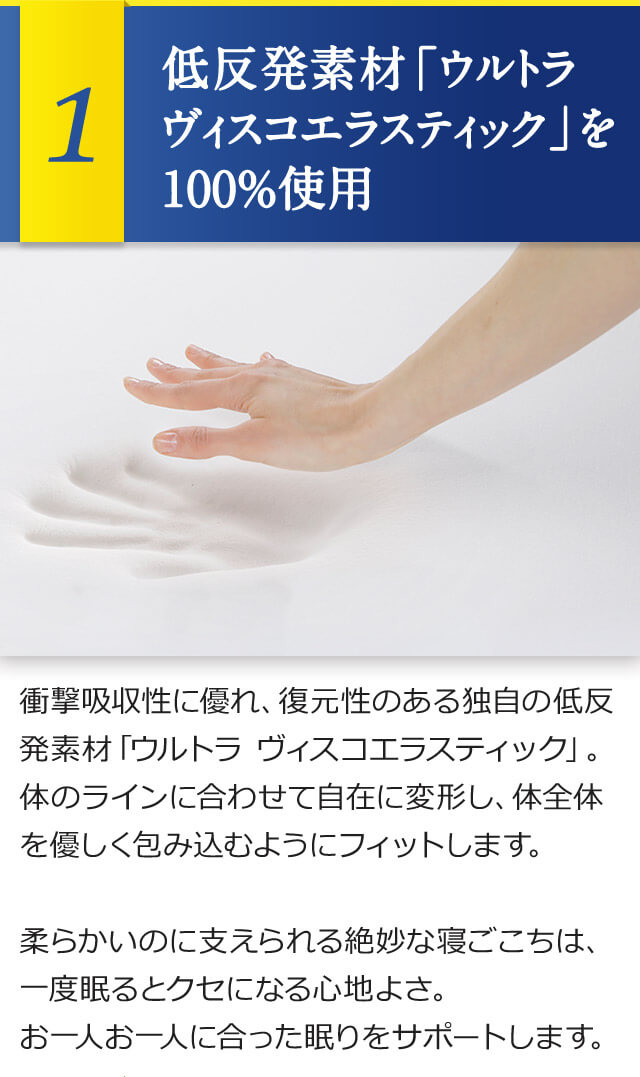 1 低反発素材「ウルトラ ヴィスコエラスティック」を100%使用 衝撃吸収性に優れ、復元性のある独自の低反発素材「ウルトラ ヴィスコエラスティック」。体のラインに合わせて自在に変形し、体全体を優しく包み込むようにフィットします。柔らかいのに支えられる絶妙な寝ごこちは、一度眠るとクセになる心地よさ。お一人お一人に合った眠りをサポートします。