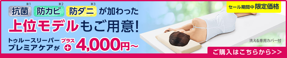 抗菌※1 防カビ※2 防ダニ※3 が加わった上位モデルもご用意！ トゥルースリーパー プレミアケアがプラス4,000円～ 洗える専用カバー付 セール期間中限定価格 ご購入はこちらから