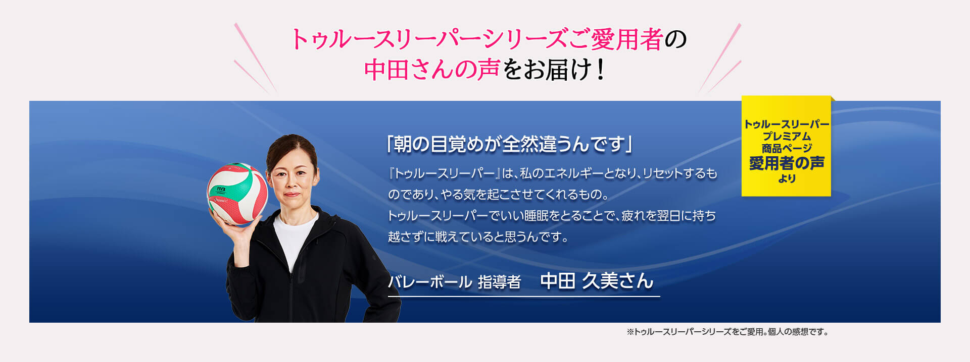 トゥルースリーパーシリーズご愛用者の中田さんの声をお届け! トゥルースリーパー プレミアム商品ページ愛用者の声より 「朝の目覚めが全然違うんです」 『トゥルースリーパー』は、私のエネルギーとなり、リセットするものであり、やる気を起こさせてくれるもの。トゥルースリーパーでいい睡眠をとることで、疲れを翌日に持ち越さずに戦えていると思うんです。 バレーボール 指導者 中田久美さん ※トゥルースリーパーシリーズをご愛用。個人の感想です。