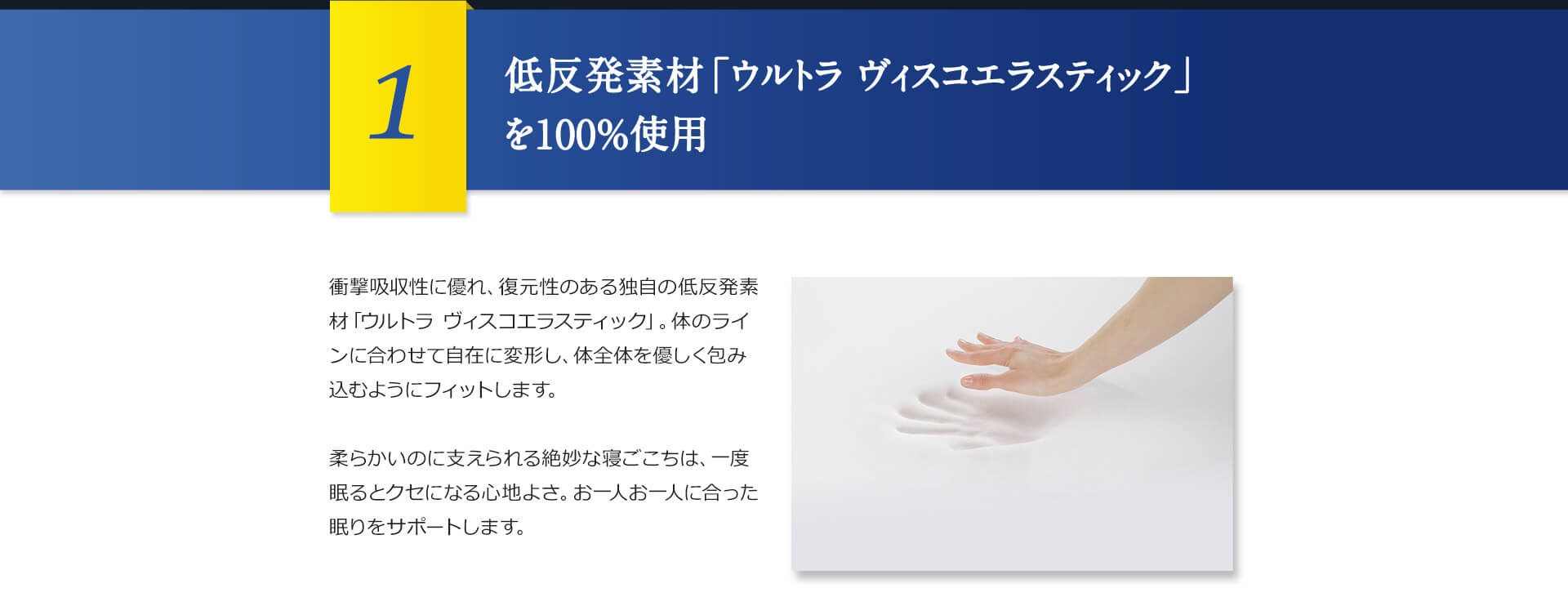 1 低反発素材「ウルトラ ヴィスコエラスティック」を100%使用 衝撃吸収性に優れ、復元性のある独自の低反発素材「ウルトラ ヴィスコエラスティック」。体のラインに合わせて自在に変形し、体全体を優しく包み込むようにフィットします。柔らかいのに支えられる絶妙な寝ごこちは、一度眠るとクセになる心地よさ。お一人お一人に合った眠りをサポートします。
