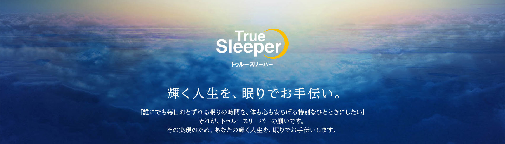 True Sleeper トゥルースリーパー 輝く人生を、眠りでお手伝い 「誰にでも毎日おとずれる眠りの時間を、体も心も安らげる特別なひとときにしたい」 それが、トゥルースリーパーの願いです。 その実現のため、あなたの輝く人生を、眠りでお手伝いします。