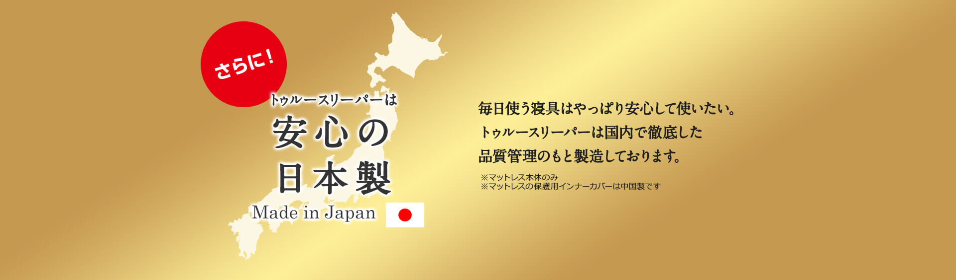 さらに!トゥルースリーパーは安心の日本製 Made in Japan 毎日使う寝具はやっぱり安心して使いたい。トゥルースリーパーは国内で徹底した品質管理のもと製造しております。 ※マットレス本体のみ ※マットレスの保護用インナーカバーは中国製です