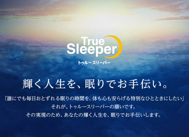 True Sleeper トゥルースリーパー 輝く人生を、眠りでお手伝い 「誰にでも毎日おとずれる眠りの時間を、体も心も安らげる特別なひとときにしたい」 それが、トゥルースリーパーの願いです。 その実現のため、あなたの輝く人生を、眠りでお手伝いします。