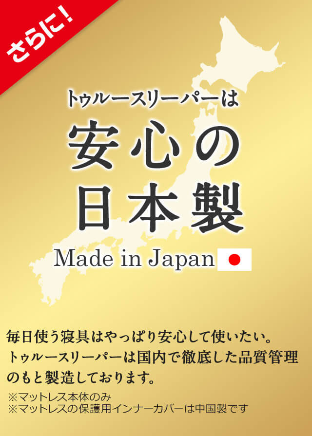さらに!トゥルースリーパーは安心の日本製 Made in Japan 毎日使う寝具はやっぱり安心して使いたい。トゥルースリーパーは国内で徹底した品質管理のもと製造しております。 ※マットレス本体のみ ※マットレスの保護用インナーカバーは中国製です