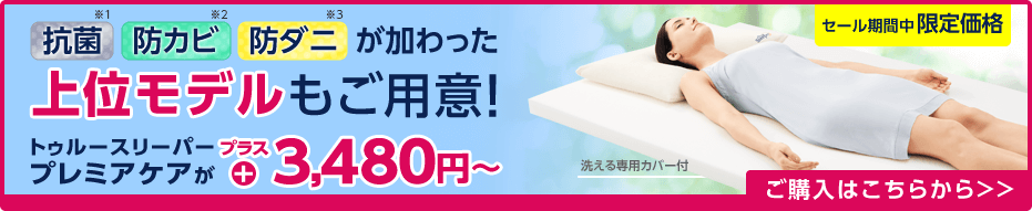 抗菌※1 防カビ※2 防ダニ※3 が加わった上位モデルもご用意！ トゥルースリーパー プレミアケアがプラス3,480円～ 洗える専用カバー付 セール期間中限定価格 ご購入はこちらから