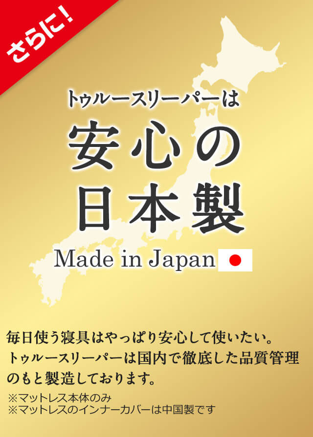 さらに！トゥルースリーパーは安心の日本製 Made in Japan 毎日使う寝具はやっぱり安心して使いたい。トゥルースリーパーは国内で徹底した品質管理のもと製造しております。 ※マットレス本体のみ ※マットレスのインナーカバーは中国製です