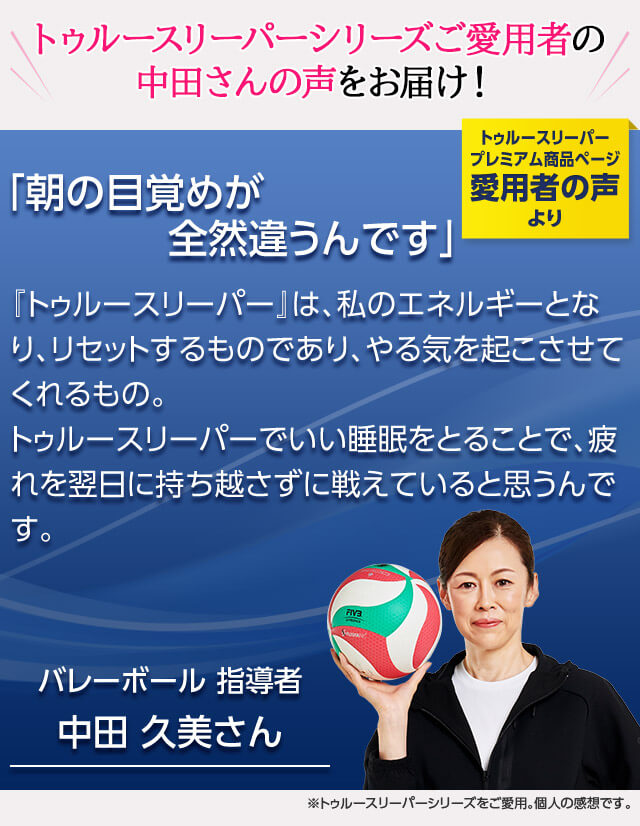 トゥルースリーパーシリーズご愛用者の中田さんの声をお届け! トゥルースリーパー プレミアム商品ページ愛用者の声より 「朝の目覚めが全然違うんです」 『トゥルースリーパー』は、私のエネルギーとなり、リセットするものであり、やる気を起こさせてくれるもの。トゥルースリーパーでいい睡眠をとることで、疲れを翌日に持ち越さずに戦えていると思うんです。 バレーボール 指導者 中田久美さん ※トゥルースリーパーシリーズをご愛用。個人の感想です。