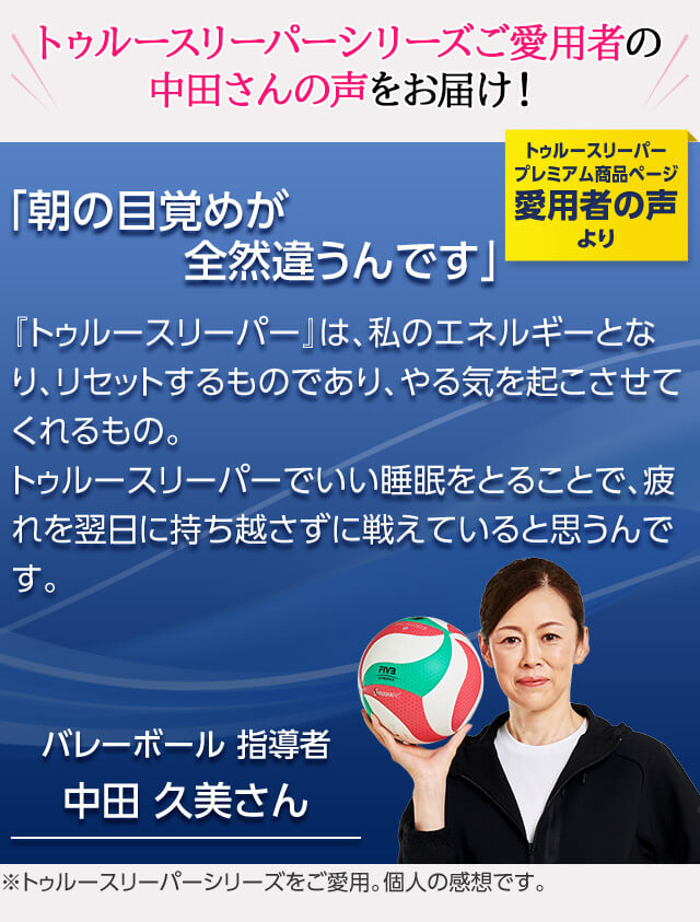 トゥルースリーパーシリーズご愛用者の中田さんの声をお届け！ トゥルースリーパー プレミアム商品ページ愛用者の声より 「朝の目覚めが全然違うんです」 『トゥルースリーパー』は、私のエネルギーとなり、リセットするものであり、やる気を起こさせてくれるもの。トゥルースリーパーでいい睡眠をとることで、疲れを翌日に持ち越さずに戦えていると思うんです。 バレーボール 指導者 中田久美さん ※トゥルースリーパーシリーズをご愛用。個人の感想です。