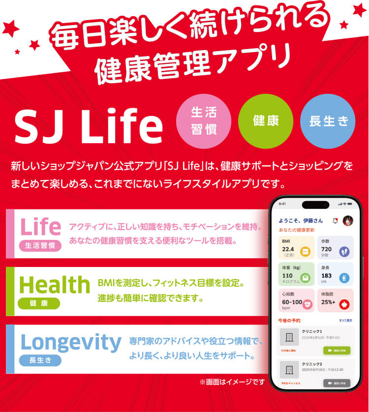 毎日楽しく続けられる健康管理アプリSJ Life 新しいショップジャパン公式アプリ「SJ Life」は、健康サポートとショッピングをまとめて楽しめる、これまでにないライフスタイルアプリです。生活習慣 健康 長生き Life 生活習慣 アクティブに、正しい知識を持ち、モチベーションを維持。あなたの健康習慣を支える便利なツールを搭載。 Health健康 BMIを測定し、フィットネス目標を設定。進捗も簡単に確認できます。 Longevity長生き 専門家のアドバイスや役立つ情報で、 より長く、より良い人生をサポート。 ※画像はイメージです