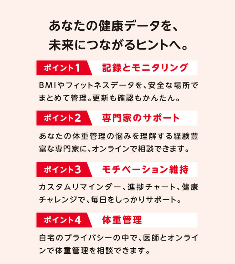 あなたの健康データを、未来につながるヒントへ。 ポイント1 記録とモニタリング BMIやフィットネスデータを、安全な場所でまとめて管理。更新も確認もかんたん。 ポイント2 専門家のサポート あなたの体重管理の悩みを理解する経験豊富な専門家に、オンラインで相談できます。 ポイント3 モチベーション維持 カスタムリマインダー、進捗チャート、健康チャレンジで、毎日をしっかりサポート。 ポイント4 体重管理 自宅のプライバシーの中で、医師とオンラインで体重管理を相談できます。