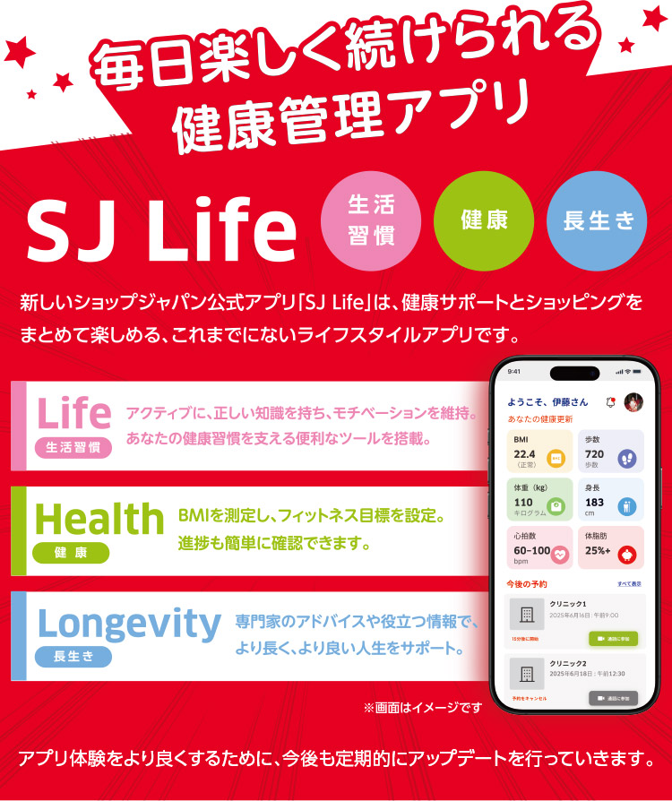 毎日楽しく続けられる健康管理アプリSJ Life 新しいショップジャパン公式アプリ「SJ Life」は、健康サポートとショッピングをまとめて楽しめる、これまでにないライフスタイルアプリです。生活習慣 健康 長生き Life 生活習慣 アクティブに、正しい知識を持ち、モチベーションを維持。あなたの健康習慣を支える便利なツールを搭載。 Health健康 BMIを測定し、フィットネス目標を設定。進捗も簡単に確認できます。 Longevity長生き 専門家のアドバイスや役立つ情報で、 より長く、より良い人生をサポート。 ※画像はイメージです アプリ体験をより良くするために、今後も定期的にアップデートを行っていきます。
