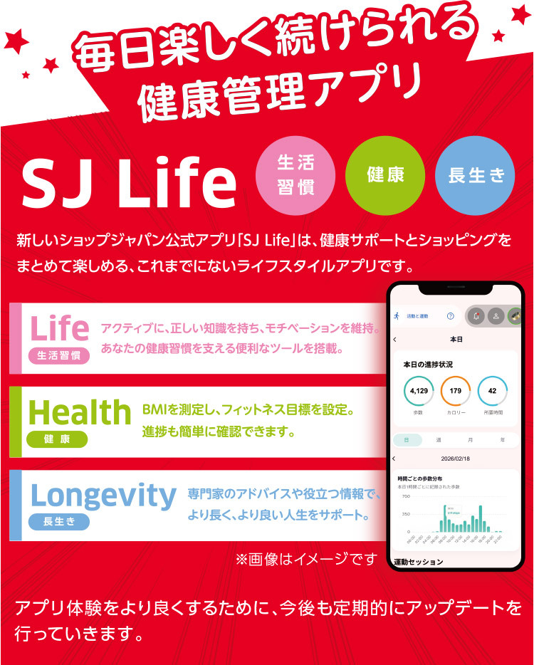毎日楽しく続けられる健康管理アプリSJ Life 新しいショップジャパン公式アプリ「SJ Life」は、健康サポートとショッピングをまとめて楽しめる、これまでにないライフスタイルアプリです。生活習慣 健康 長生き Life 生活習慣 アクティブに、正しい知識を持ち、モチベーションを維持。あなたの健康習慣を支える便利なツールを搭載。 Health健康 BMIを測定し、フィットネス目標を設定。進捗も簡単に確認できます。 Longevity長生き 専門家のアドバイスや役立つ情報で、 より長く、より良い人生をサポート。 ※画像はイメージです アプリ体験をより良くするために、今後も定期的にアップデートを行っていきます。