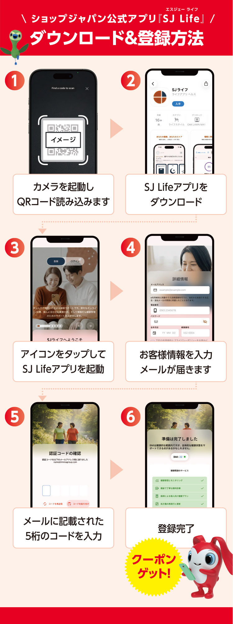 ショップジャパン公式アプリ『SJ Life』エスジェー ライフ ダウンロード＆登録方法 1 カメラを起動しQRコードを読み込みます イメージ 2 SJ Lifeアプリをダウンロード 3 アイコンをタップしてSJ Lifeアプリを起動 4 お客様情報を入力 メールが届きます 5 メールに記載された5桁のコードを入力 6 登録完了 クーポンゲット！