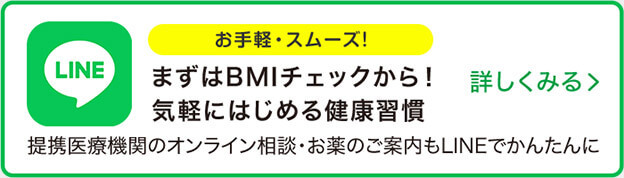 LINE お手軽・スムーズ！ まずはBMIチェックから！ 気軽にはじめる健康習慣 詳しくみる 提携医療機関のオンライン相談・お薬のご案内もLINEでかんたんに