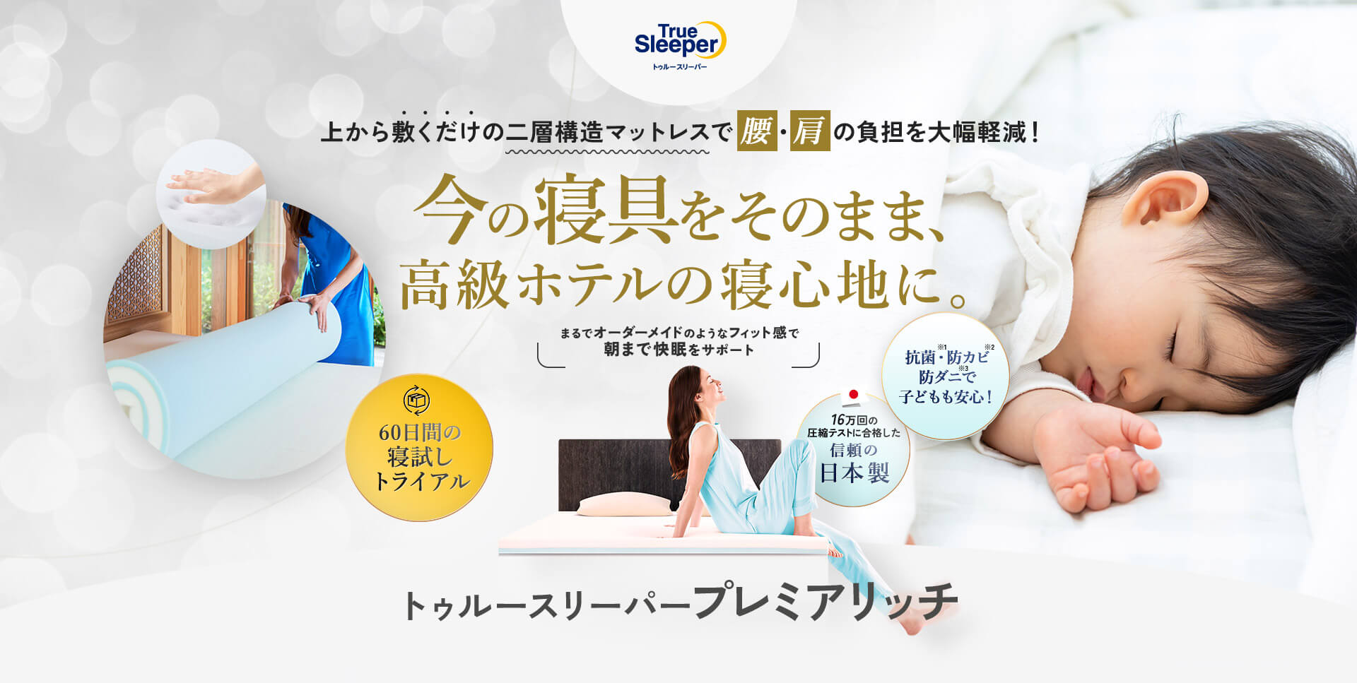 True Sleeper トゥルースリーパー 上から敷くだけの二層構造マットレスで腰・肩の負担を大幅軽減！ 今の寝具をそのまま、高級ホテルの寝心地に。 まるでオーダーメイドのようなフィット感で朝まで快眠をサポート 抗菌※1・防カビ※2 防ダニ※3で 子どもも安心！ 60日間の寝試しトライアル 16万回の圧縮テストに合格した信頼の日本製 トゥルースリーパープレミアリッチ