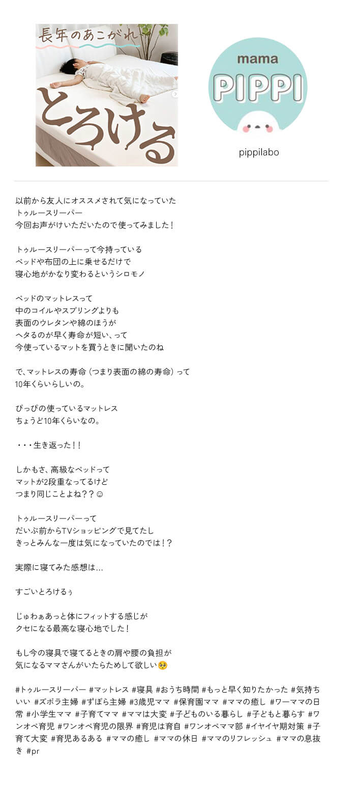 ＠pippilabo 以前から友人にオススメされて気になっていたトゥルースリーパー 今回お声がけいただいたので使ってみました！ トゥルースリーパーって今持っているベッドや布団の上に乗せるだけで寝心地がかなり変わるというシロモノ ベッドのマットレスって中のコイルやスプリングよりも表面のウレタンや綿のほうがヘタるのが早く寿命が短い、って今使っているマットを買うときに聞いたのね で、マットレスの寿命（つまり表面の綿の寿命）って10年くらいらしいの。ぴっぴの使っているマットレスちょうど10年くらいなの。・・・ 生き返った！！ しかもさ、高級なベッドってマットが2段重なってるけどつまり同じことよね？？ トゥルースリーパーってだいぶ前からTVショッピングで見てたしきっとみんな一度は気になっていたのでは！ 実際に寝てみた感想は・・・ すごいとろけるぅ じゅわぁあっと体にフィットする感じがクセになる最高な寝心地でした！もし今の寝具で寝てるときの肩や腰の負担が気になるママさんがいたらためして欲しい ＃トゥルースリーパー ＃マットレス ＃寝具 ＃おうち時間 ＃もっと早く知りたかった ＃気持ちいい ＃ズボラ主婦 ＃ずぼら主婦 ＃3歳児ママ ＃保育園ママ ＃ママの癒し ＃ワーママの日常 ＃小学生ママ ＃子育てママ ＃ママは大変 ＃子どものいる暮らし ＃子どもと暮らす ＃ワンオペ育児 ＃ワンオペ育児の限界 ＃育児は育自 ＃ワンオペママ部 ＃イヤイヤ期対策 ＃子育て大変 ＃育児あるある ＃ママの癒し ＃ママの休日 ＃ママのリフレッシュ ＃ママの息抜き ＃pr